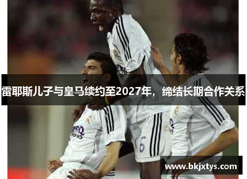 雷耶斯儿子与皇马续约至2027年，缔结长期合作关系